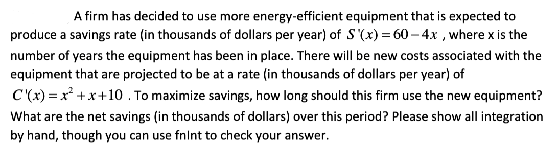 A firm has decided to use more energy-efficient equipment that is expected to
produce a savings rate (in thousands of dollars per year) of S '(x) = 60 – 4x , where x is the
number of years the equipment has been in place. There will be new costs associated with the
equipment that are projected to be at a rate (in thousands of dollars per year) of
C'(x) = x² +x+10 . To maximize savings, how long should this firm use the new equipment?
What are the net savings (in thousands of dollars) over this period? Please show all integration
by hand, though you can use fnlnt to check your answer.
