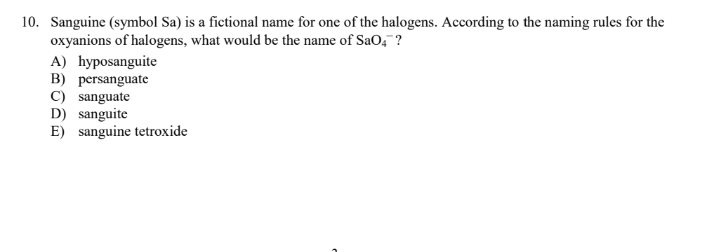 10. Sanguine (symbol Sa) is a fictional name for one of the halogens. According to the naming rules for the
oxyanions of halogens, what would be the name of SaO4¯?
A) hyposanguite
B) persanguate
C) sanguate
D) sanguite
E) sanguine tetroxide
