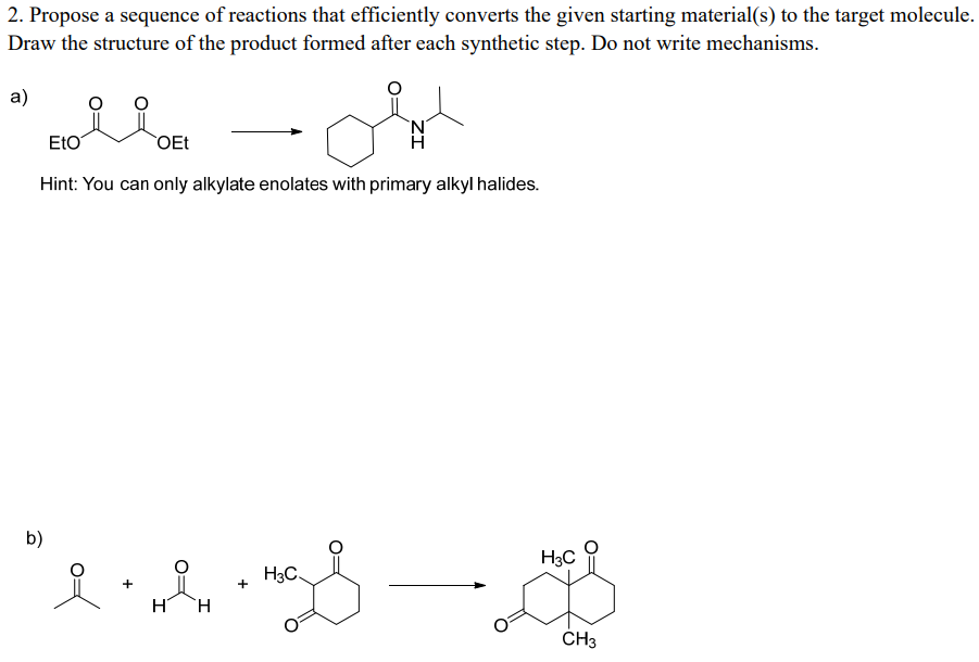 2. Propose a sequence of reactions that efficiently converts the given starting material(s) to the target molecule.
Draw the structure of the product formed after each synthetic step. Do not write mechanisms.
a)
EtO
OEt
Hi
Hint: You can only alkylate enolates with primary alkyl halides.
b)
H3C
H3C.
+
+
H
H.
ČH3
