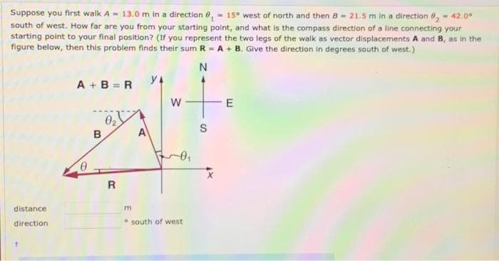 Suppose you first walk A - 13.0 m in a direction e, - 15° west of north and then 8- 21.5 m in a direction 0, - 42.0°
south of west. How far are you from your starting point, and what is the compass direction of a line connecting your
starting point to your final position? (If you represent the two legs of the walk as vector displacements A and B, as in the
figure below, then this problem finds their sum R - A + B. Give the direction in degrees south of west.)
N
A + B = R
y4
02
A
S
в
distance
direction
* south of west
w/
