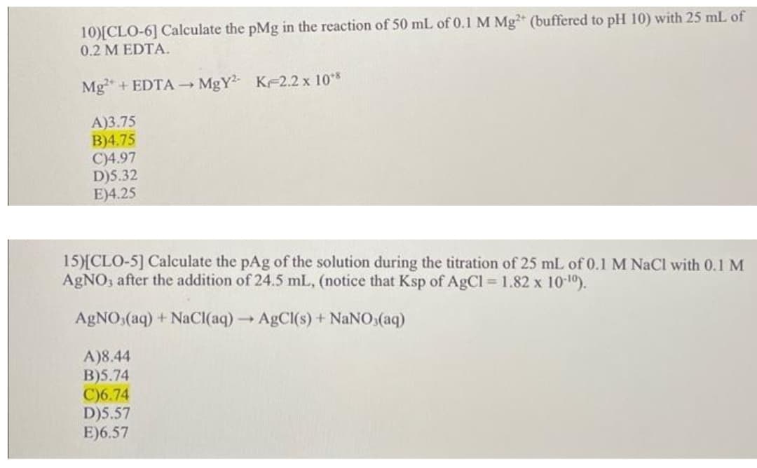 10)[CLO-6] Calculate the pMg in the reaction of 50 mL of 0.1 M Mg (buffered to pH 10) with 25 mL of
0.2 M EDTA.
Mg + EDTA MgY K 2.2 x 10*
A)3.75
B)4.75
C)4.97
D)5.32
E)4.25
15)[CLO-5] Calculate the pAg of the solution during the titration of 25 mL of 0.1 M NaCl with 0.1 M
AgNO, after the addition of 24.5 mL, (notice that Ksp of AgCl 1.82 x 10-10).
AgNO:(aq) + NaCI(aq) ABCI(s) + NaNO,(aq)
A)8.44
B)5.74
C)6.74
D)5.57
E)6.57
