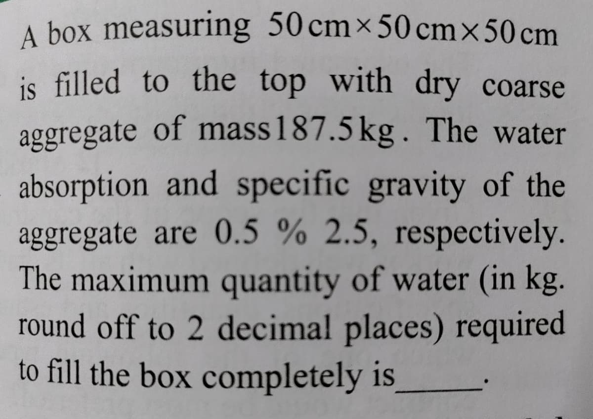 A box measuring 50 cmx50 cmx50 cm
is filled to the top with dry coarse
aggregate of mass187.5 kg. The water
absorption and specific gravity of the
aggregate are 0.5 % 2.5, respectively.
The maximum quantity of water (in kg.
round off to 2 decimal places) required
to fill the box completely is

