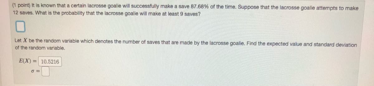 (1 point) It is known that a certain lacrosse goalie will successfully make a save 87.68% of the time. Suppose that the lacrosse goalie attempts to make
12 saves. What is the probability that the lacrosse goalie will make at least 9 saves?
Let X be the random variable which denotes the number of saves that are made by the lacrosse goalie. Find the expected value and standard deviation
of the random variable.
E(X) = 10.5216
