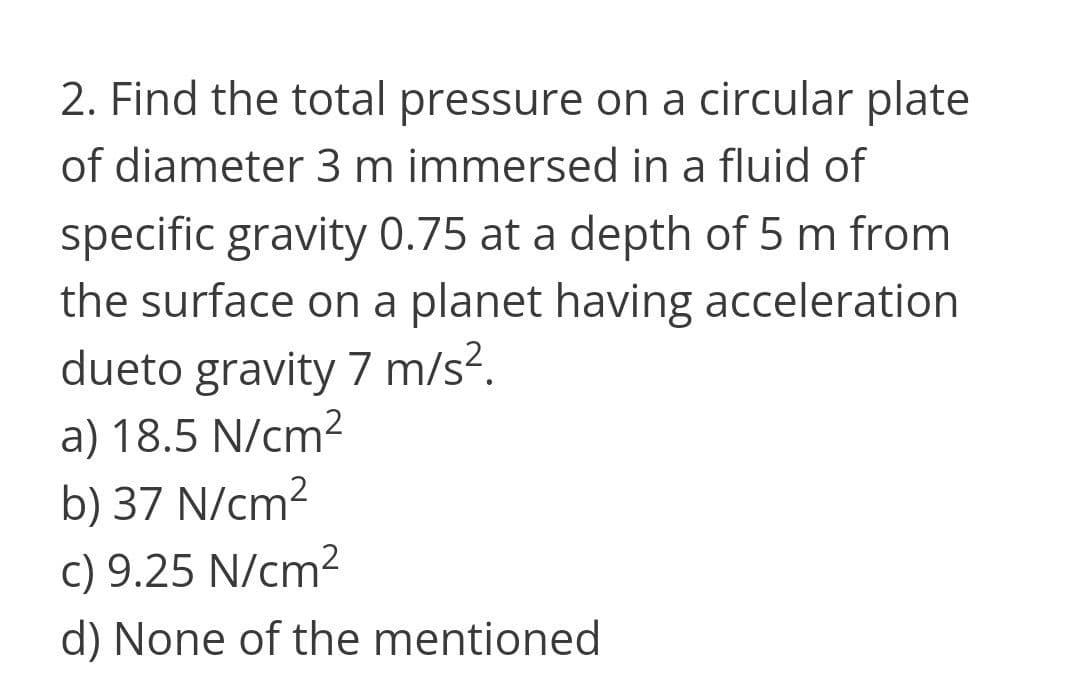 2. Find the total pressure on a circular plate
of diameter 3 m immersed in a fluid of
specific gravity 0.75 at a depth of 5 m from
the surface on a planet having acceleration
dueto gravity 7 m/s?.
a) 18.5 N/cm2
b) 37 N/cm2
c) 9.25 N/cm2
d) None of the mentioned
