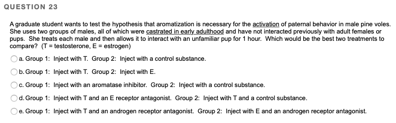 QUESTION 23
A graduate student wants to test the hypothesis that aromatization is necessary for the activation of paternal behavior in male pine voles.
She uses two groups of males, all of which were castrated in early adulthood and have not interacted previously with adult females or
pups. She treats each male and then allows it to interact with an unfamiliar pup for 1 hour. Which would be the best two treatments to
compare? (T = testosterone, E = estrogen)
a. Group 1: Inject with T.
Group 2: Inject with a control substance.
b. Group 1:
Inject with T.
Group 2: Inject with E.
Oc. Group 1:
Inject with an aromatase inhibitor. Group 2: Inject with a control substance.
d. Group 1:
Inject with T and an E receptor antagonist. Group 2: Inject with T and a control substance.
e. Group 1: Inject with T and an androgen receptor antagonist. Group 2: Inject with E and an androgen receptor antagonist.