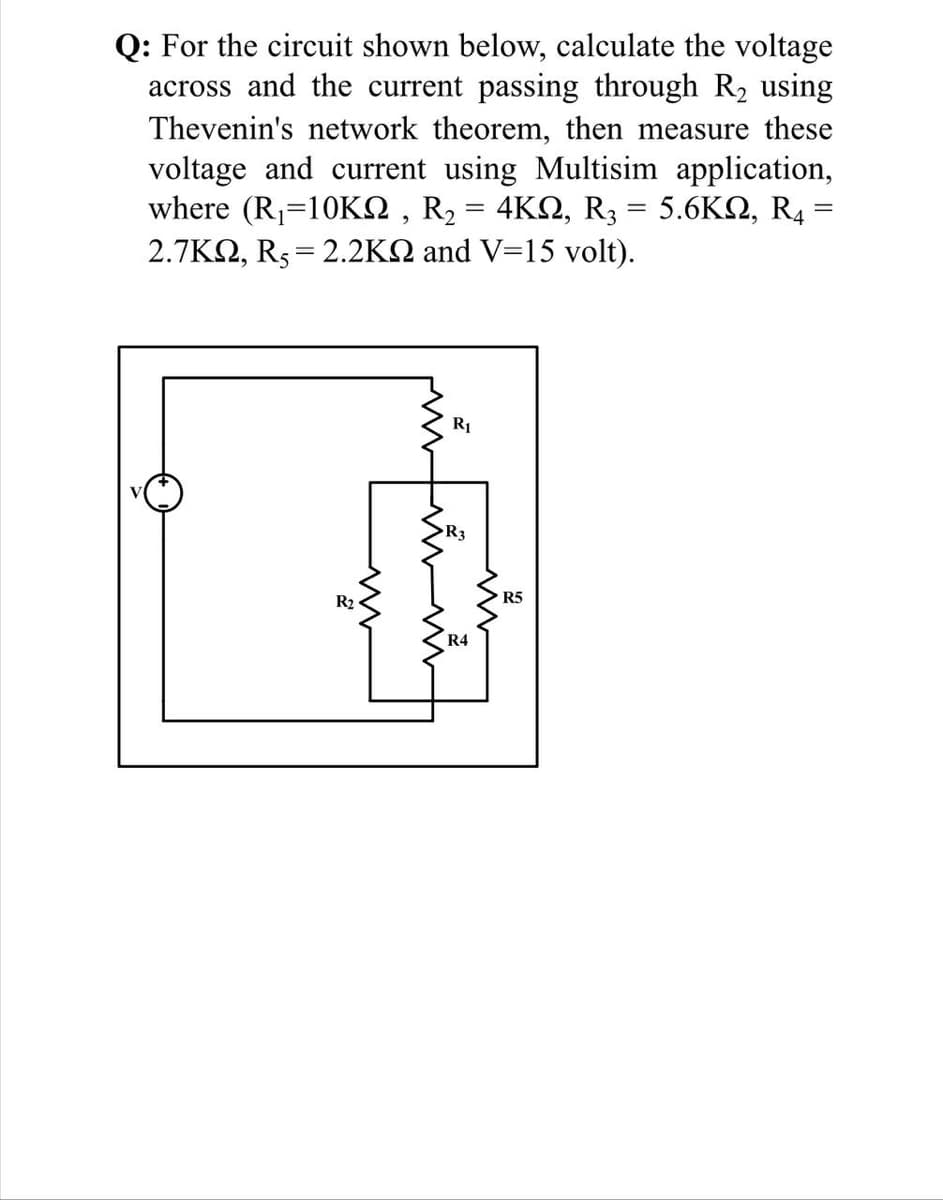 Q: For the circuit shown below, calculate the voltage
across and the current passing through R2 using
Thevenin's network theorem, then measure these
voltage and current using Multisim application,
where (R<1 0ΚΩ, R, -4ΚΩ, R 5.6ΚΩ, R4.
2.7KQ, R5= 2.2KQ and V=15 volt).
%3|
R1
R3
R2
R5
R4
