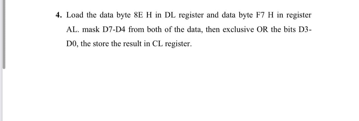 4. Load the data byte 8E H in DL register and data byte F7 H in register
AL. mask D7-D4 from both of the data, then exclusive OR the bits D3-
DO, the store the result in CL register.
