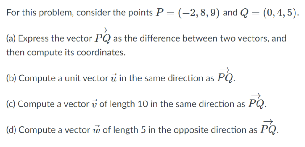 For this problem, consider the points P = (-2,8,9) and Q = (0,4, 5).
(a) Express the vector PQ as the difference between two vectors, and
then compute its coordinates.
(b) Compute a unit vector u in the same direction as PQ.
(c) Compute a vector v of length 10 in the same direction as PQ.
(d) Compute a vector w of length 5 in the opposite direction as PQ.
