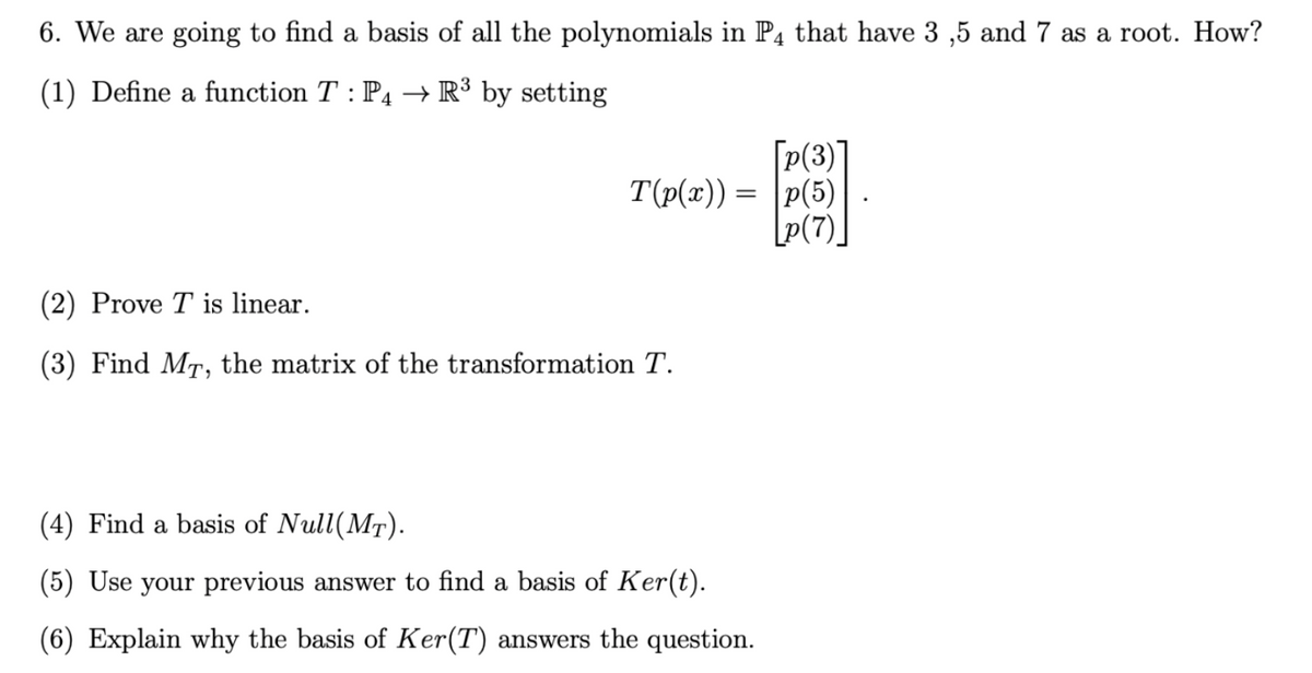 6. We are going to find a basis of all the polynomials in P4 that have 3 ,5 and 7 as a root. How?
(1) Define a function T : P4 → R³ by setting
[p(3)
T(p(x)) = |p(5)
[P(7)
(2) Prove T is linear.
(3) Find MT, the matrix of the transformation T.
(4) Find a basis of Null(MT).
(5) Use your previous answer to find a basis of Ker(t).
(6) Explain why the basis of Ker(T) answers the question.

