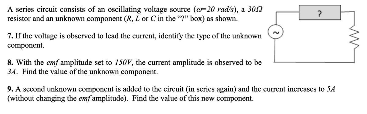 A series circuit consists of an oscillating voltage source (@=20 rad/s), a 302
resistor and an unknown component (R, L or C in the “?" box) as shown.
?
7. If the voltage is observed to lead the current, identify the type of the unknown
component.
8. With the emf amplitude set to 150V, the current amplitude is observed to be
3A, Find the value of the unknown component.
9. A second unknown component is added to the circuit (in series again) and the current increases to 5A
(without changing the emf amplitude). Find the value of this new component.
