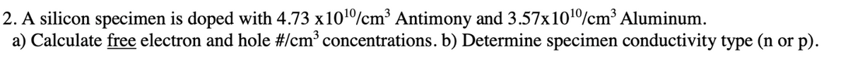 2. A silicon specimen is doped with 4.73 x1010/cm³ Antimony and 3.57x101%cm³ Aluminum.
a) Calculate free electron and hole #Icm³ concentrations. b) Determine specimen conductivity type (n or p).
