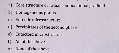 a) Core structure or radial compositional gradient
b) Homogeneous grains
c) Eutectic microstructure
d) Precipitates of the second phase
e) Eutectoid microstructure
f) All of the above
g) None of the above
