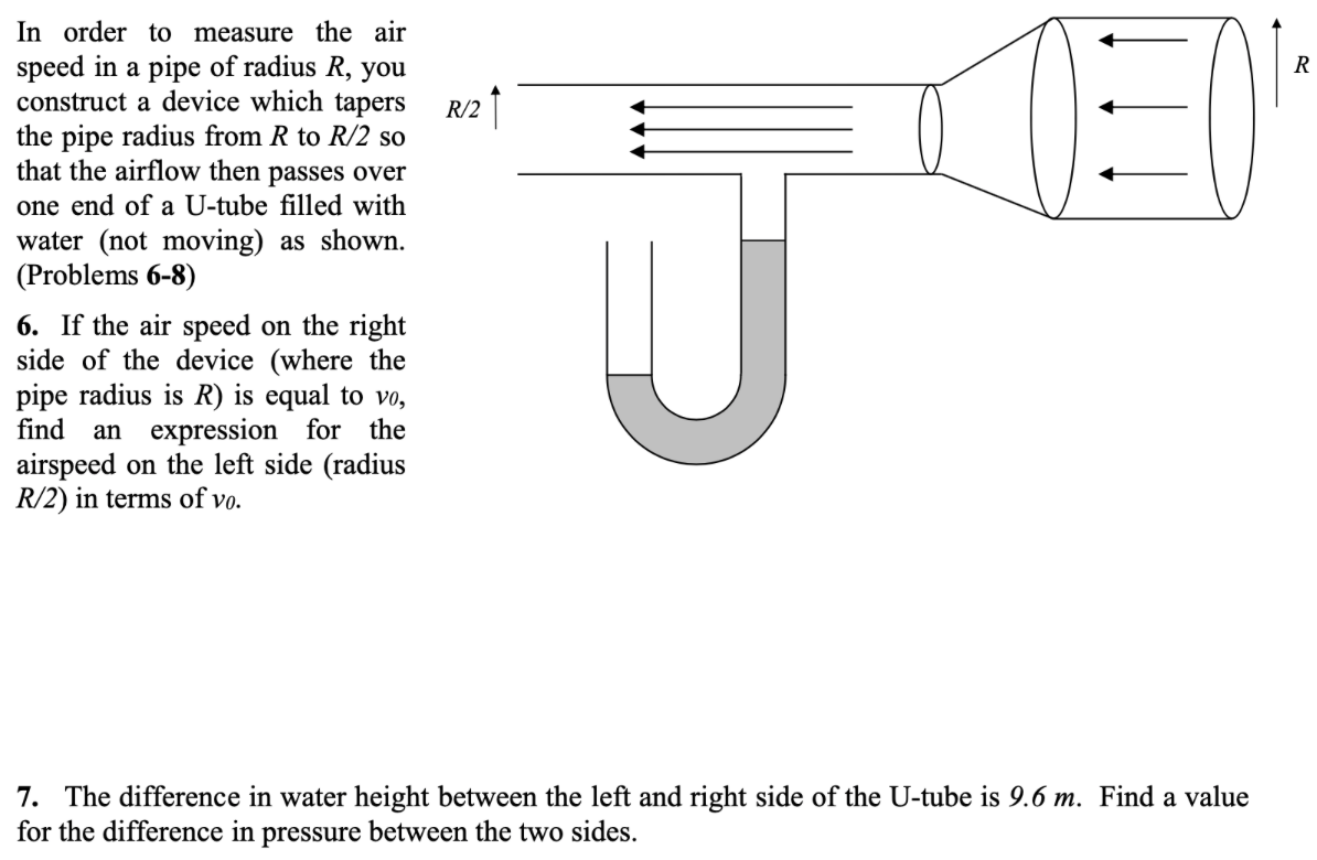 In order to measure the air
speed in a pipe of radius R, you
construct a device which tapers
the pipe radius from R to R/2 so
that the airflow then passes over
R
R/2
one end of a U-tube filled with
water (not moving) as shown.
(Problems 6-8)
6. If the air speed on the right
side of the device (where the
pipe radius is R) is equal to vo,
find
an expression for the
airspeed on the left side (radius
R/2) in terms of vo.
7. The difference in water height between the left and right side of the U-tube is 9.6 m. Find a value
for the difference in pressure between the two sides.
