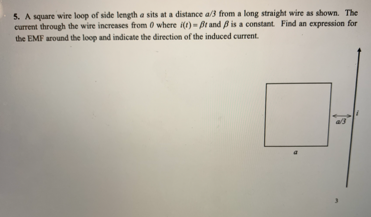 5. A square wire loop of side length a sits at a distance a/3 from a long straight wire as shown. The
current through the wire increases from 0 where i(t) = Bt and ß is a constant. Find an expression for
the EMF around the loop and indicate the direction of the induced current.
a/3
a
3
