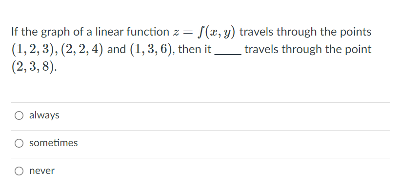 If the graph of a linear function z =
f(x, y) travels through the points
(1, 2, 3), (2, 2, 4) and (1, 3, 6), then it
(2,3, 8).
travels through the point
O always
sometimes
O never
