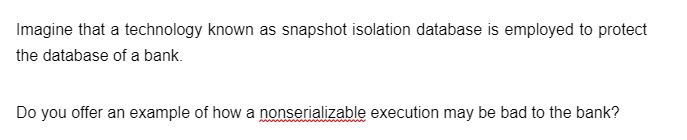Imagine that a technology known as snapshot isolation database is employed to protect
the database of a bank.
Do you offer an example of how a nonserializable execution may be bad to the bank?