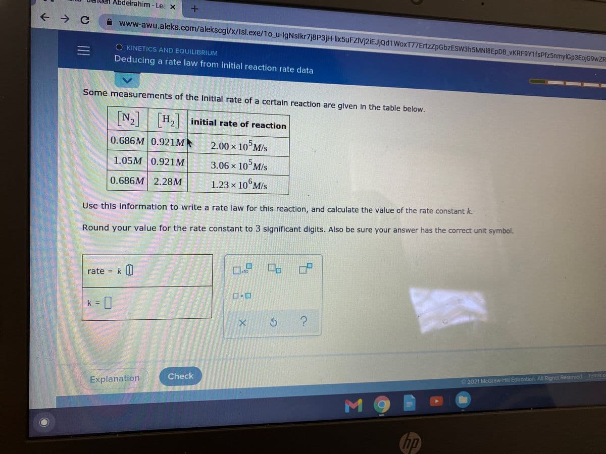 Abdelrahim -Lea X
www-awu.aleks.com/alekscgi/x/Isl.exe/1o_u-IgNslkr7j8P3jH-lix5uFZIVj2iEJjQd1WoxT77ErtzZpGbzESW3h5MNI8EpDB_vKRF9Y1fsPfz5nmylGp3EojG9wZR
C KINETICS AND EQUILIBRIUM
Deducing a rate law from initial reaction rate data
Some measurements of the initial rate of a certaln reaction are glven in the table below.
[N]
H, initial rate of reaction
2.
2.
0.686M 0.921M
5.
2.00x 10 M/s
1.05M 0.921M
3.06x10"M/s
0.686M 2.28M
1.23 × 10°M/s
Use this information to write a rate law for this reaction, and calculate the value of the rate constant k.
Round your value for the rate constant to 3 significant digits. Also be sure your answer has the correct unit symbol.
口a
rate
k = |
Check
© 2021 McGraw-Hill Education. All Rights Reserved. Terms o
Explanation
MO
hp
口
三
