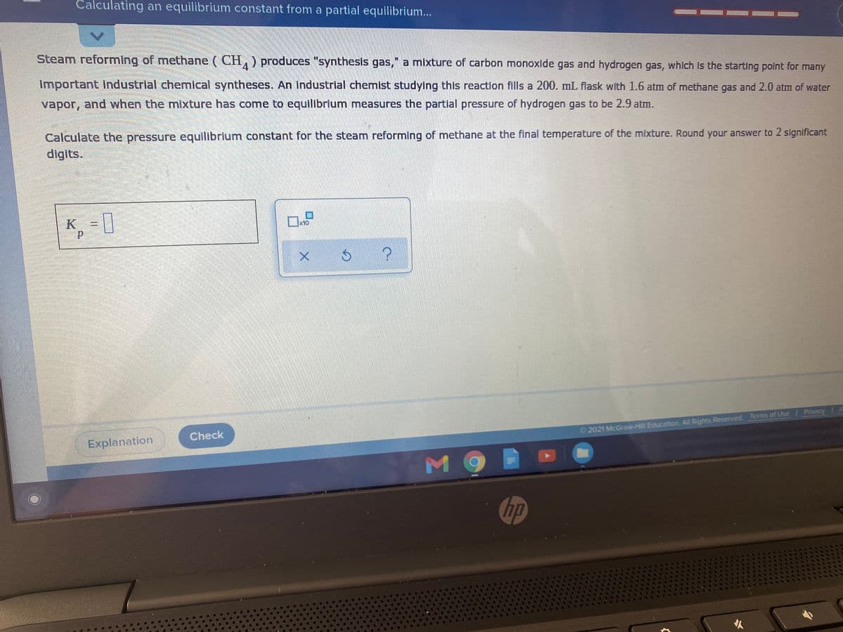 Calculating an equilibrium constant from a partial equilibrium..
Steam reforming of methane (CH, ) produces "synthesis gas," a mixture of carbon monoxide gas and hydrogen gas, which is the starting point for many
4.
Important Industrial chemical syntheses. An Industrial chemist studying this reaction fills a 200. mL flask with 1.6 atm of methane gas and 2.0 atm of water
vapor, and when the mixture has come to equilibrium measures the partial pressure of hydrogen gas to be 2.9 atm.
Calculate the pressure equilibrium constant for the steam reforming of methane at the final temperature of the mixture. Round your answer to 2 significant
digits.
K = ||
x10
Check
© 2021 McGraw-Hill Education. All Rights Reserved. Terms of Use Privecy
Explanation
hp
