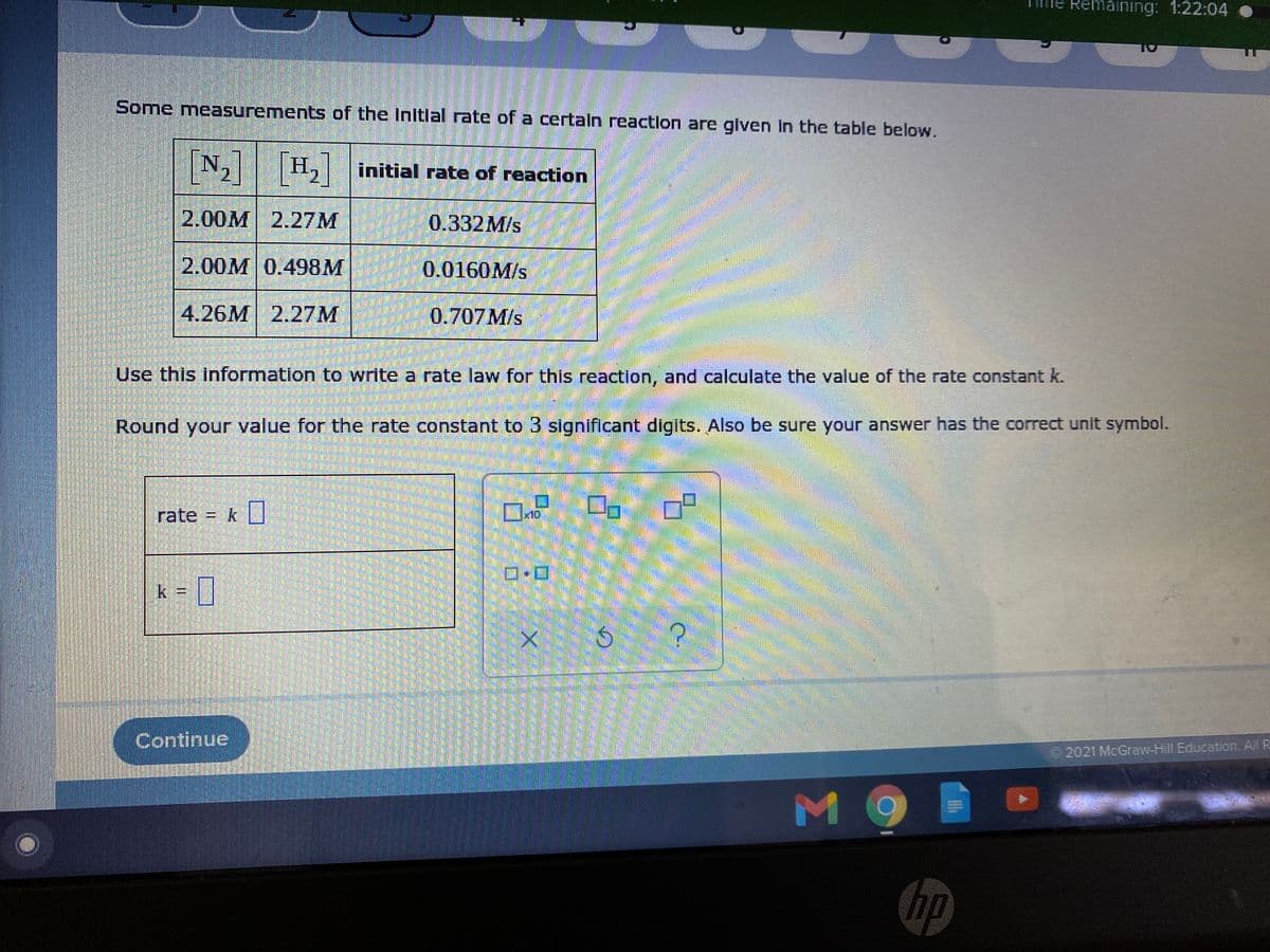 Remaining: 1:22:04
Some measurements of the initlal rate of a certaln reaction are glven in the table below.
N, H, initial rate of reaction
2.00M 2.27M
0.332M/s
2.00M 0.498M
0.0160M/s
4.26M 2.27M
0.707M/s
Use this information to write a rate law for this reaction, and calculate the value of the rate constant k.
Round your value for the rate constant to 3 significant digits. Also be sure your answer has the correct unit symbol.
rate = k
x10
k 3D
Continue
2021 McGraw-Hill Education. All R

