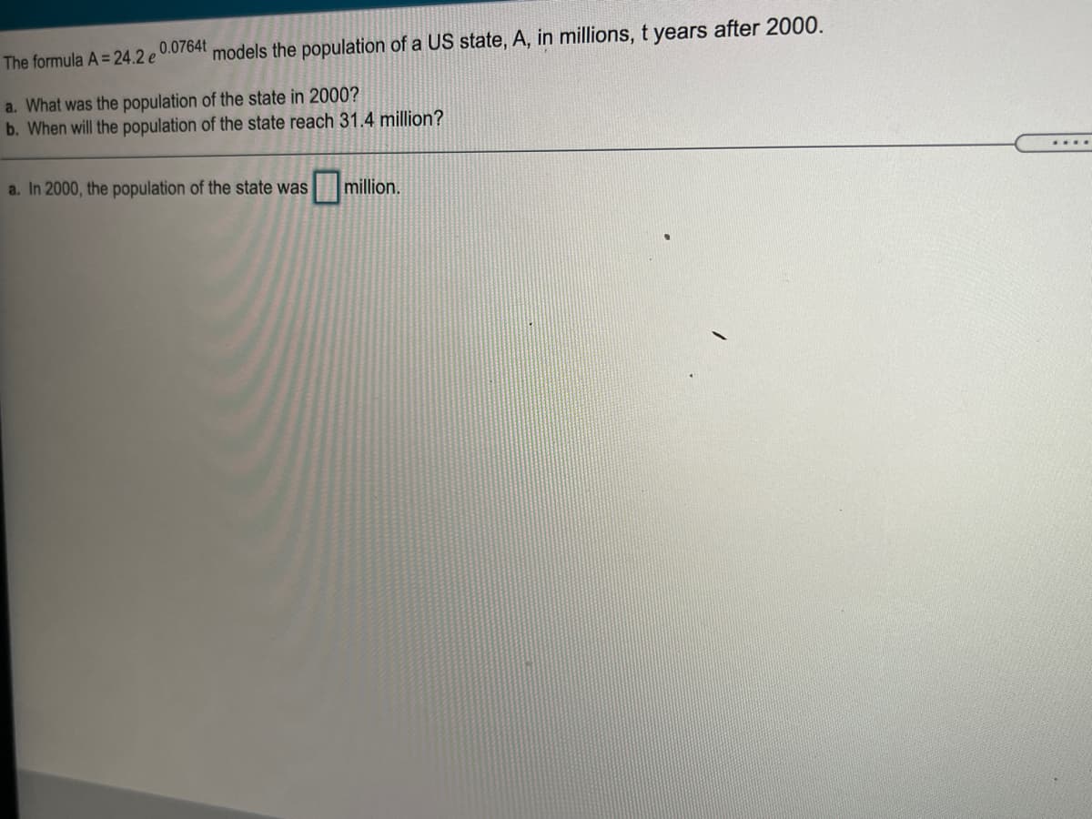 0.0764t
The formula A =24.2 e
models the population of a US state, A, in millions, t years after 2000.
a. What was the population of the state in 2000?
b. When will the population of the state reach 31.4 million?
....
a. In 2000, the population of the state was
million.
