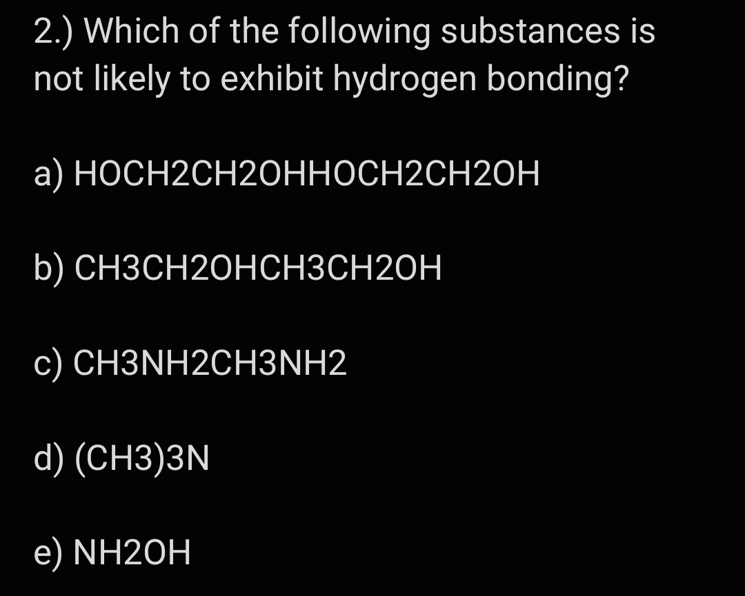 2.) Which of the following substances is
not likely to exhibit hydrogen bonding?
a) НОСН2СH20ННОСН2CH20H
b) СНЗСН20НСНЗСН20Н
с) СН3NH2CН3NH2
d) (CH3)3N
NH2OH
