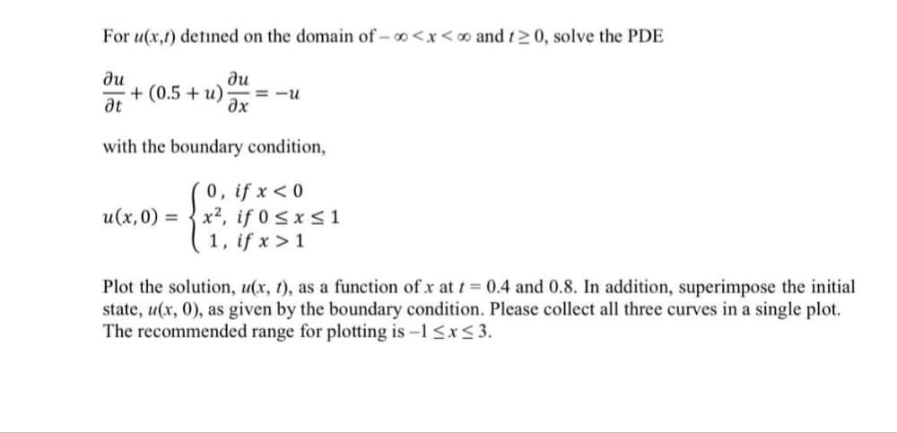 For u(x,t) detined on the domain of - o<x<o and t20, solve the PDE
ди
ди
+ (0.5 + u)
ax
= -u
at
with the boundary condition,
0, if x <0
x2, if 0 <xs 1
1, if x >1
u(x,0) =
Plot the solution, u(x, t), as a function of x at t 0.4 and 0.8. In addition, superimpose the initial
state, u(x, 0), as given by the boundary condition. Please collect all three curves in a single plot.
The recommended range for plotting is -1 <x< 3.
