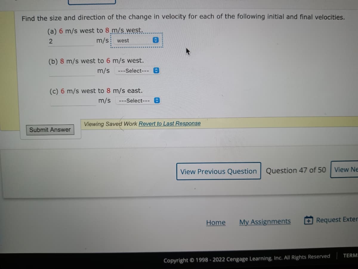 Find the size and direction of the change in velocity for each of the following initial and final velocities.
(a) 6 m/s west to 8 m/s west.
2
m/s west
(b) 8 m/s west to 6 m/s west.
m/s ---Select--- O
(c) 6 m/s west to 8 m/s east.
Submit Answer
m/s ---Select--- O
Viewing Saved Work Revert to Last Response
View Previous Question Question 47 of 50
Home
My Assignments
View Ne
+Request Exter
Copyright © 1998-2022 Cengage Learning, Inc. All Rights Reserved
TERM: