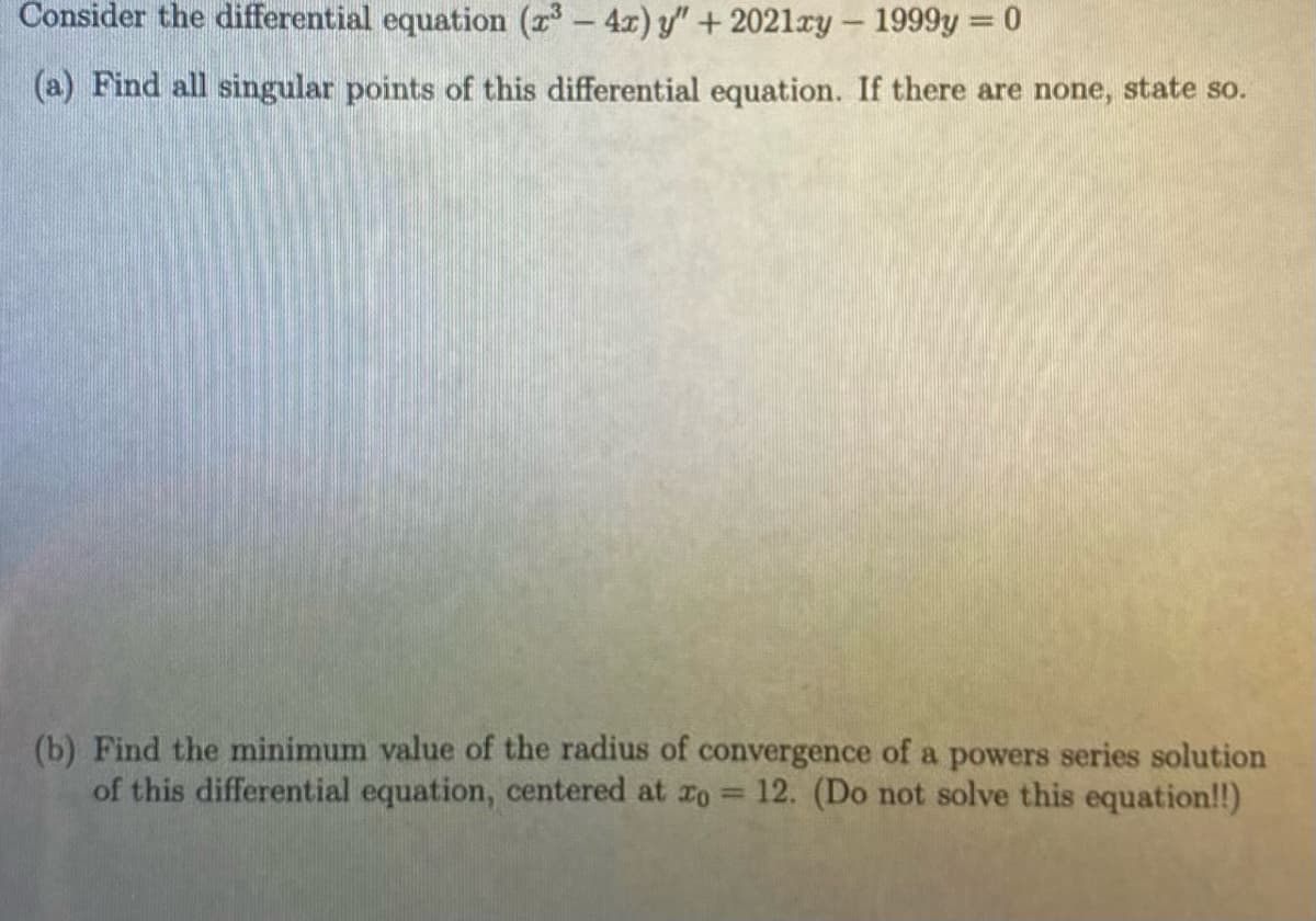 Consider the differential equation (x³ - 4x) y" +2021xy - 1999y = 0
(a) Find all singular points of this differential equation. If there are none, state so.
(b) Find the minimum value of the radius of convergence of a powers series solution
of this differential equation, centered at zo 12. (Do not solve this equation!!)