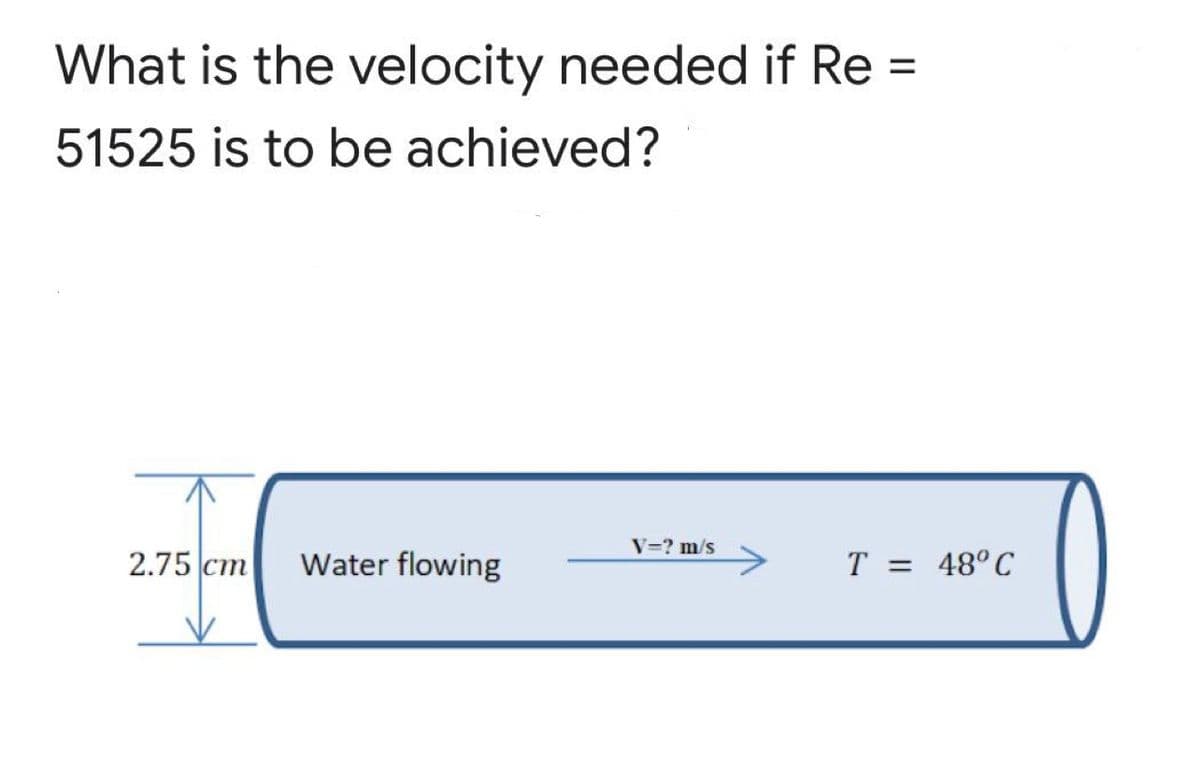 What is the velocity needed if Re =
51525 is to be achieved?
V=? m/s
2.75 cm
Water flowing
T = 48°C
%3D

