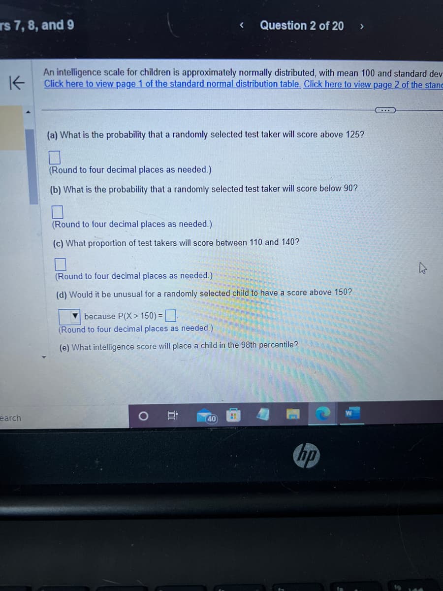 rs 7, 8, and 9
earch
K
An intelligence scale for children is approximately normally distributed, with mean 100 and standard dev
Click here to view page 1 of the standard normal distribution table. Click here to view page 2 of the stanc
<
(a) What is the probability that a randomly selected test taker will score above 125?
Question 2 of 20 >
(Round to four decimal places as needed.)
(b) What is the probability that a randomly selected test taker will score below 90?
(Round to four decimal places as needed.)
(c) What proportion of test takers will score between 110 and 140?
(Round to four decimal places as needed.).
(d) Would it be unusual for a randomly selected child to have a score above 150?
O
because P(X>150) =
(Round to four decimal places as needed.)
(e) What intelligence score will place a child in the 98th percentile?
10
40
hp
C...
4