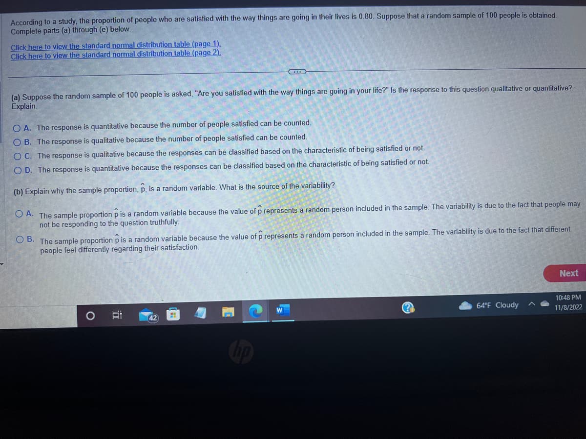 According to a study, the proportion of people who are satisfied with the way things are going in their lives is 0.80. Suppose that a random sample of 100 people is obtained.
Complete parts (a) through (e) below.
Click here to view the standard normal distribution table (page 1).
Click here to view the standard normal distribution table (page 2).
(a) Suppose the random sample of 100 people is asked, "Are you satisfied with the way things are going in your life?" Is the response to this question qualitative or quantitative?
Explain.
O A. The response is quantitative because the number of people satisfied can be counted.
OB. The response is qualitative because the number of people satisfied can be counted.
OC. The response is qualitative because the responses can be classified based on the characteristic of being satisfied or not.
O D. The response is quantitative because the responses can be classified based on the characteristic of being satisfied or not.
(b) Explain why the sample proportion, p, is a random variable. What is the source of the variability?
OA. The sample proportion p is a random variable because the value of p represents a random person included in the sample. The variability is due to the fact that people may
not be responding to the question truthfully.
OB. The sample proportion p is a random variable because the value of p represents a random person included in the sample. The variability is due to the fact that different
people feel differently regarding their satisfaction.
O
i
42
64°F Cloudy
Next
10:48 PM
11/8/2022