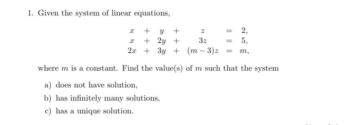 1. Given the system of linear equations,
X
Y +
2
2,
+
X + 2y +
3z
5,
2x + 3y +
(m-3)z
= m,
where m is a constant. Find the value(s) of m such that the system
a) does not have solution,
b) has infinitely many solutions,
c) has a unique solution.