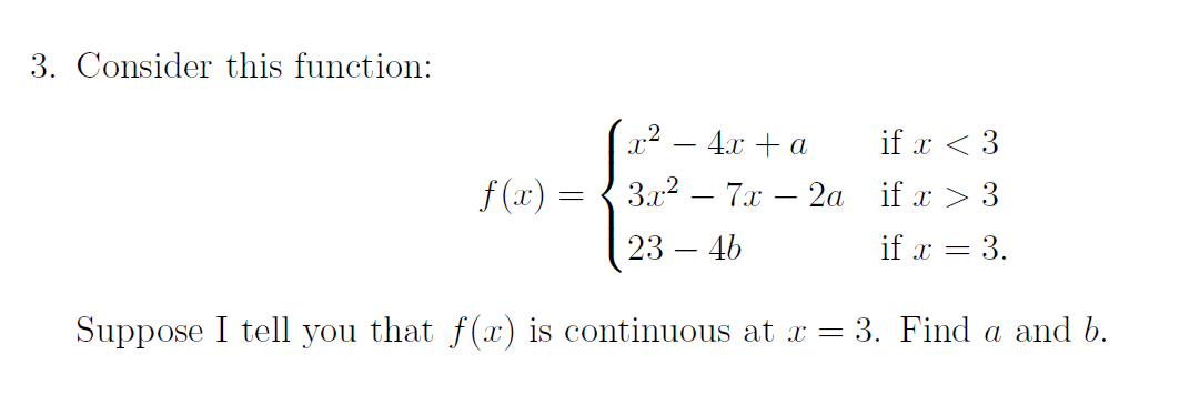 3. Consider this function:
4.x + a
if x < 3
f (x) = { 3.x2 – 7.x – 2a if x > 3
23 – 46
if x = 3.
Suppose I tell you that f(x) is continuous at x = 3. Find a and b.
