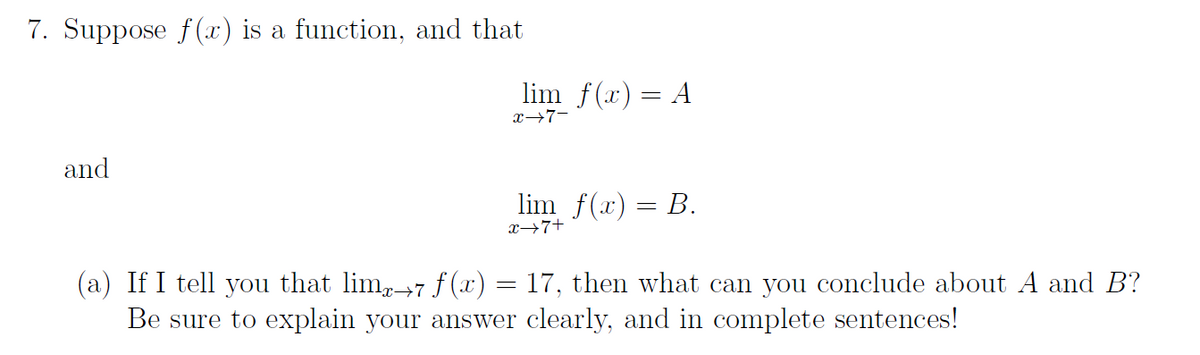 7. Suppose f(x) is a function, and that
lim f(x) = A
x→7-
and
lim f(x) = B.
x→7+
(a) If I tell you that lim,+7 f (x) = 17, then what can you conclude about A and B?
Be sure to explain your answer clearly, and in complete sentences!
