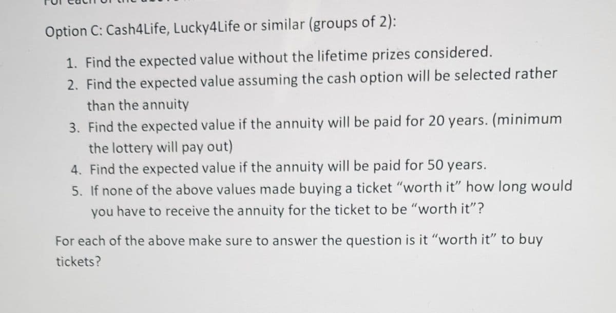 Option C: Cash4Life, Lucky4Life or similar (groups of 2):
1. Find the expected value without the lifetime prizes considered.
2. Find the expected value assuming the cash option will be selected rather
than the annuity
3. Find the expected value if the annuity will be paid for 20 years. (minimum
the lottery will pay out)
4. Find the expected value if the annuity will be paid for 50 years.
5. If none of the above values made buying a ticket "worth it" how long would
you have to receive the annuity for the ticket to be "worth it"?
For each of the above make sure to answer the question is it "worth it" to buy
tickets?