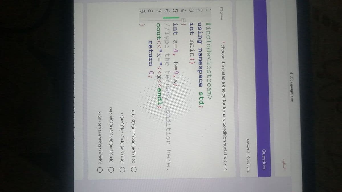 O O O O
A docs.google.com
Questions
Answer All Questions
(2) uha
* choose the suitable choice for ternary condition such that x=4
#include<iostream>
using namespace std;
int main ()
1
4 日{
int a=4, b=9,x;
//Type the ternary condition here.
cout<<"x="<<x<<endl
return 0;
9.
x=(a>0)?(a==4?b:a):(a<9?a:b);
x-(a>0)?(a>4?a:b):(a<9?a:b);
x-(a!=b)?(a<50?a:b):(a>20?a:b):
x=(a!=b)?(a>4?a:b):(a>4?a:b);
