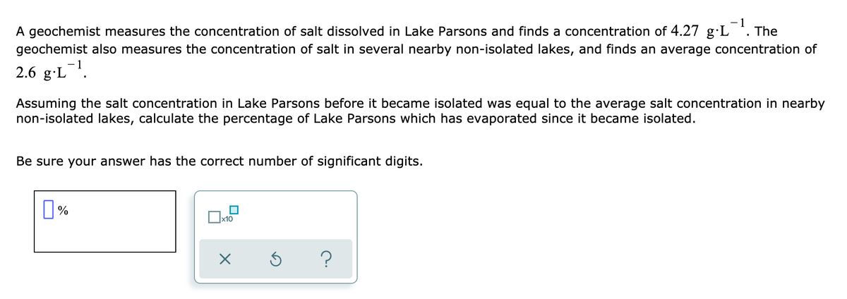 -1
A geochemist measures the concentration of salt dissolved in Lake Parsons and finds a concentration of 4.27 g·L *. The
geochemist also measures the concentration of salt in several nearby non-isolated lakes, and finds an average concentration of
2.6 g-L.
Assuming the salt concentration in Lake Parsons before it became isolated was equal to the average salt concentration in nearby
non-isolated lakes, calculate the percentage of Lake Parsons which has evaporated since it became isolated.
Be sure your answer has the correct number of significant digits.

