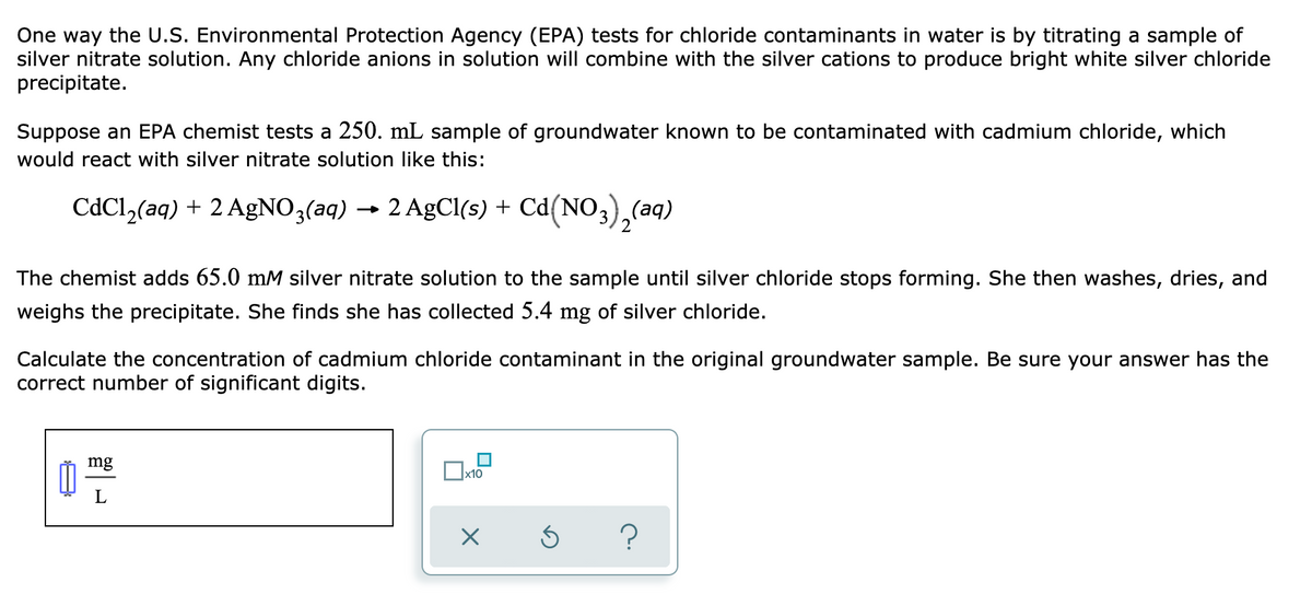 One way the U.S. Environmental Protection Agency (EPA) tests for chloride contaminants in water is by titrating a sample of
silver nitrate solution. Any chloride anions in solution will combine with the silver cations to produce bright white silver chloride
precipitate.
Suppose an EPA chemist tests a 250. mL sample of groundwater known to be contaminated with cadmium chloride, which
would react with silver nitrate solution like this:
CdCl,(aq) + 2 AgNO3(aq) → 2 AgCl(s) + Cd(NO3),(aq)
The chemist adds 65.0 mM silver nitrate solution to the sample until silver chloride stops forming. She then washes, dries, and
weighs the precipitate. She finds she has collected 5.4 mg of silver chloride.
Calculate the concentration of cadmium chloride contaminant in the original groundwater sample. Be sure your answer has the
correct number of significant digits.
mg
x10
