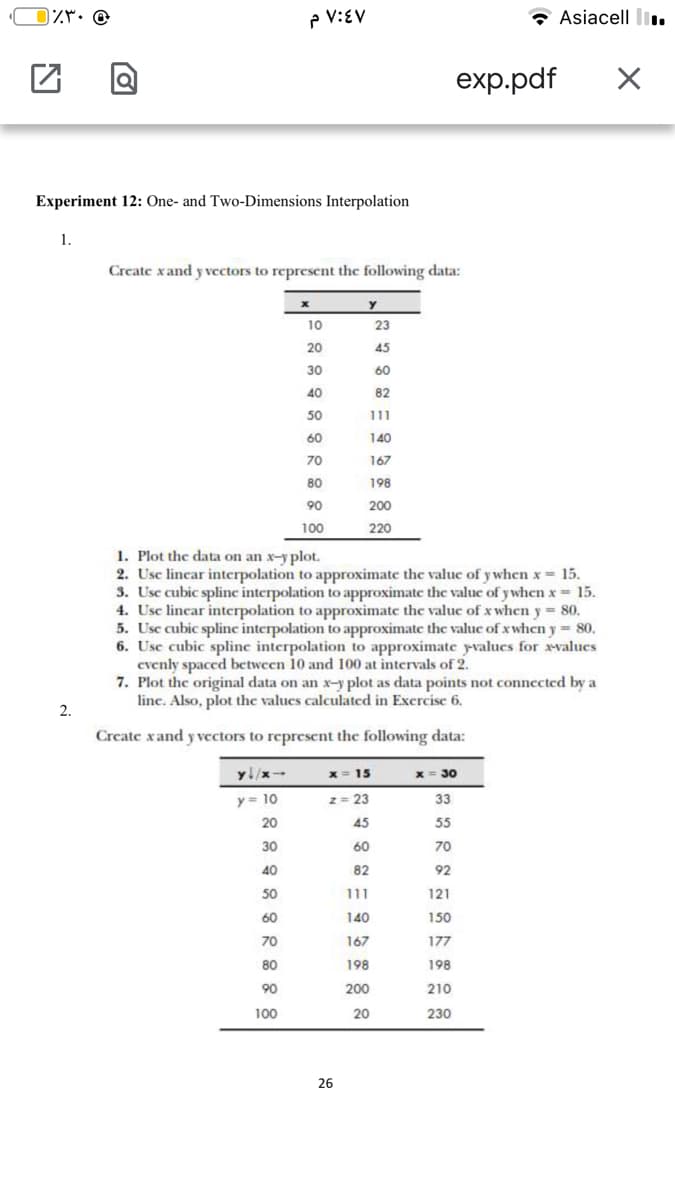 IZM: @
P V:EV
Asiacell li..
exp.pdf
Experiment 12: One- and Two-Dimensions Interpolation
1.
Create xand y vectors to represent the following data:
10
23
20
45
30
60
40
82
50
111
60
140
70
167
80
198
90
200
100
220
1. Plot the data on an x-y plot.
2. Usc lincar interpolation to approximate the valuc of y when x = 15.
3. Usc cubic splinc interpolation to approximate the valuc of y when x 15.
4. Usc lincar interpolation to approximate the valuc of x when y = 80.
5. Usc cubic spline interpolation to approximate thc valuc of x when y = 80.
6. Usc cubic spline interpolation to approximate yvalucs for xvalucs
cvenly spaced bctwcen 10 and 100 at intervals of 2.
7. Plot the original data on an x-y plot as data points not connected by a
linc. Also, plot the values calculated in Excrcisc 6.
2.
Create xand y vcctors to represent the following data:
y/x-
x = 15
x = 30
y = 10
2= 23
33
20
45
55
30
60
70
40
82
92
50
111
121
60
140
150
70
167
177
80
198
198
90
200
210
100
20
230
26
