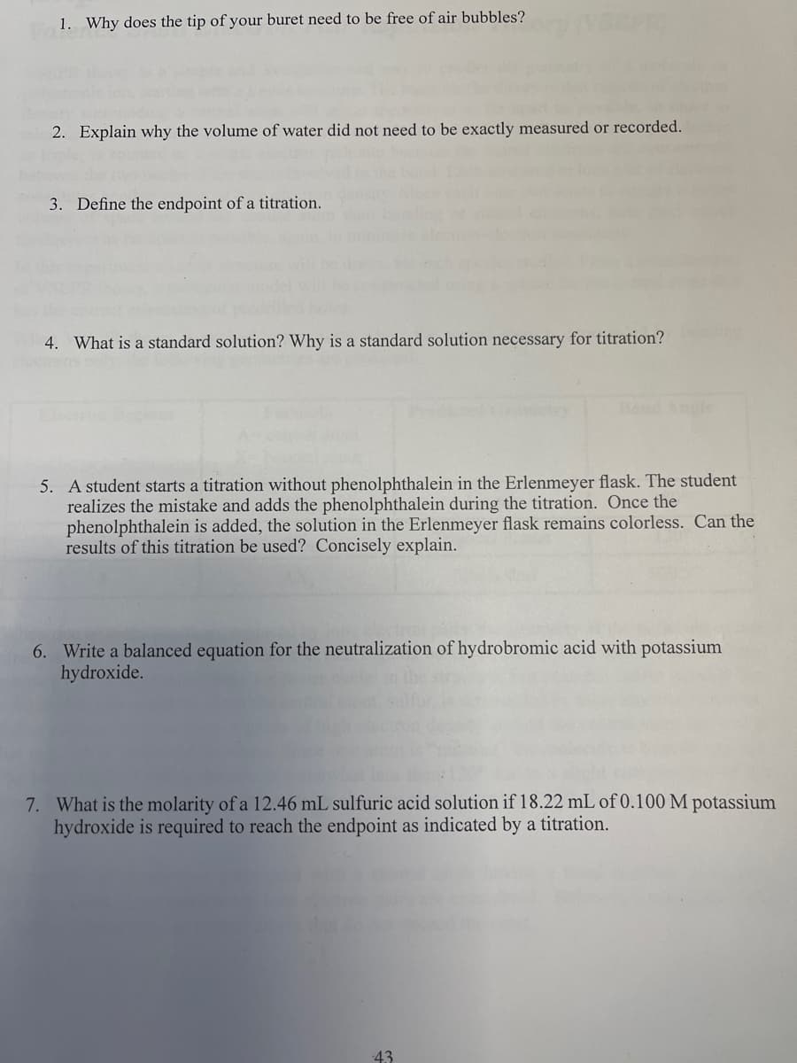 1. Why does the tip of your buret need to be free of air bubbles?
2. Explain why the volume of water did not need to be exactly measured or recorded.
3. Define the endpoint of a titration.
4. What is a standard solution? Why is a standard solution necessary for titration?
5. A student starts a titration without phenolphthalein in the Erlenmeyer flask. The student
realizes the mistake and adds the phenolphthalein during the titration. Once the
phenolphthalein is added, the solution in the Erlenmeyer flask remains colorless. Can the
results of this titration be used? Concisely explain.
6. Write a balanced equation for the neutralization of hydrobromic acid with potassium
hydroxide.
7. What is the molarity of a 12.46 mL sulfuric acid solution if 18.22 mL of 0.100 M potassium
hydroxide is required to reach the endpoint as indicated by a titration.
43