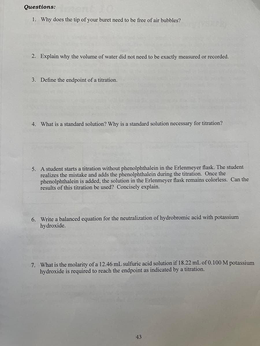 Questions:
1. Why does the tip of your buret need to be free of air bubbles?
2. Explain why the volume of water did not need to be exactly measured or recorded.
3. Define the endpoint of a titration.
4. What is a standard solution? Why is a standard solution necessary for titration?
5. A student starts a titration without phenolphthalein in the Erlenmeyer flask. The student
realizes the mistake and adds the phenolphthalein during the titration. Once the
phenolphthalein is added, the solution in the Erlenmeyer flask remains colorless. Can the
results of this titration be used? Concisely explain.
6. Write a balanced equation for the neutralization of hydrobromic acid with potassium
hydroxide.
7. What is the molarity of a 12.46 mL sulfuric acid solution if 18.22 mL of 0.100 M potassium
hydroxide is required to reach the endpoint as indicated by a titration.
43