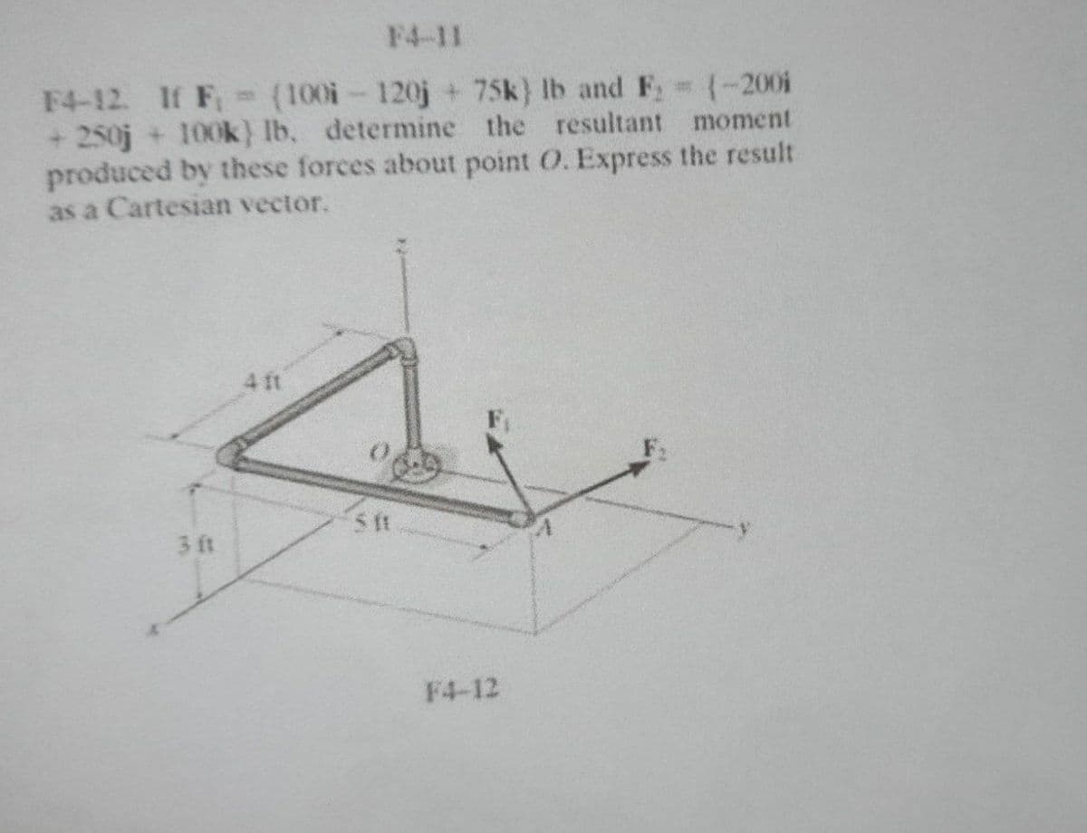 F4-11
F4-12 If F, (100i-120j + 75k) Ib and F: (-200i
+ 250j + 100k} lb, determine the resultant moment
produced by these forces about point O. Express the result
as a Cartesian vector.
4 ft
3 ft
F4-12
