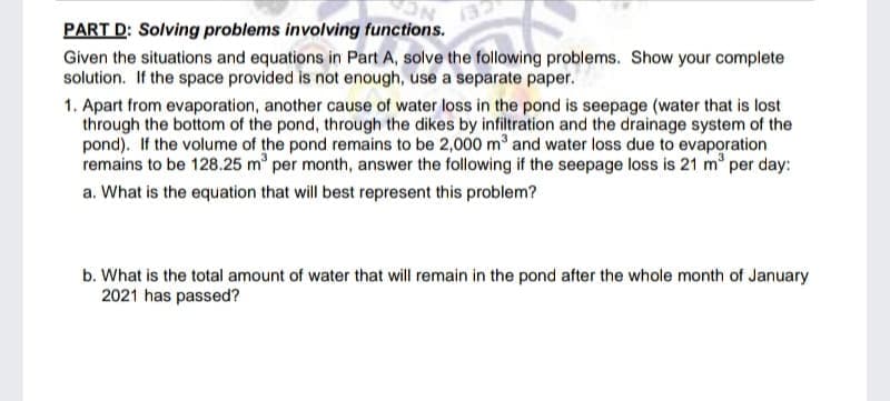 PART D: Solving problems involving functions.
132
Given the situations and equations in Part A, solve the following problems. Show your complete
solution. If the space provided is not enough, use a separate paper.
1. Apart from evaporation, another cause of water loss in the pond is seepage (water that is lost
through the bottom of the pond, through the dikes by infiltration and the drainage system of the
pond). If the volume of the pond remains to be 2,000 m and water loss due to evaporation
remains to be 128.25 m per month, answer the following if the seepage loss is 21 m per day:
a. What is the equation that will best represent this problem?
b. What is the total amount of water that will remain in the pond after the whole month of January
2021 has passed?

