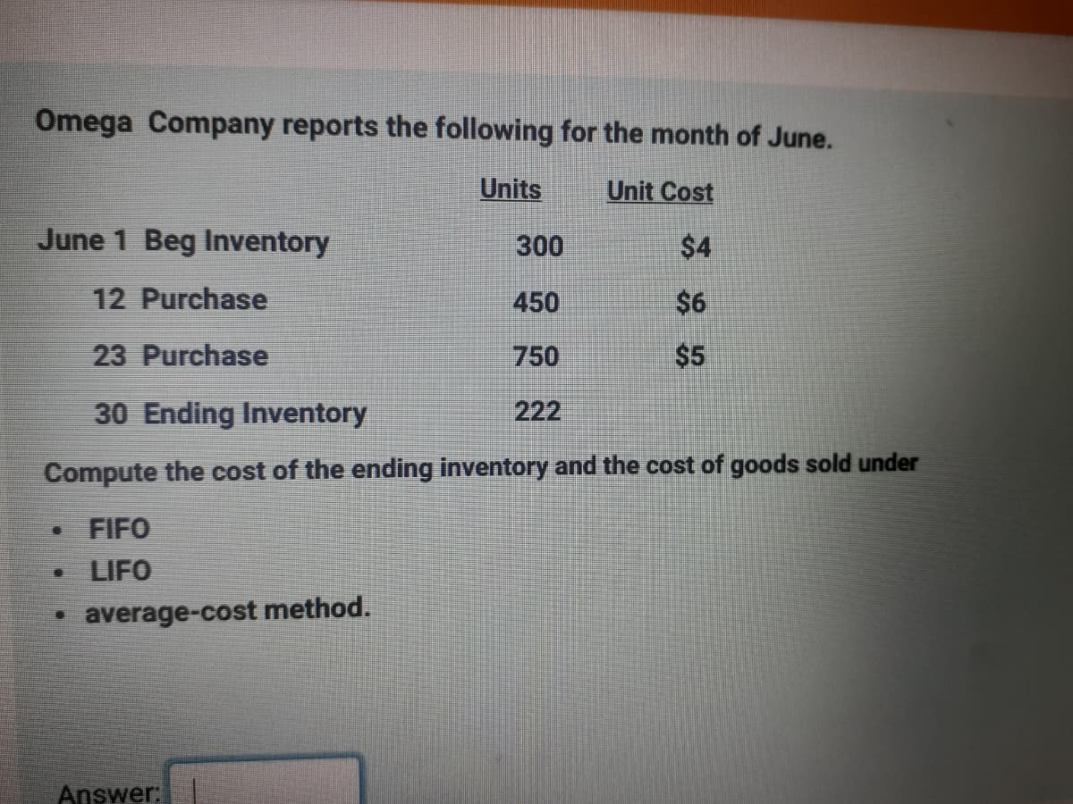 Omega Company reports the following for the month of June.
Units
Unit Cost
June 1 Beg Inventory
300
$4
12 Purchase
450
$6
23 Purchase
750
$5
30 Ending Inventory
222
Compute the cost of the ending inventory and the cost of goods sold under
• FIFO
• LIFO
average-cost method.
Answer:
