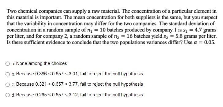 Two chemical companies can supply a raw material. The concentration of a particular element in
this material is important. The mean concentration for both suppliers is the same, but you suspect
that the variability in concentration may differ for the two companies. The standard deviation of
concentration in a random sample of n₁ = 10 batches produced by company 1 is s₁ = 4.7 grams
per liter, and for company 2, a random sample of n₂ = 16 batches yield s₂ = 5.8 grams per liter.
Is there sufficient evidence to conclude that the two populations variances differ? Use a = 0.05.
a. None among the choices
b. Because 0.386 <0.657 <3.01, fail to reject the null hypothesis
c. Because 0.321 <0.657 <3.77, fail to reject the null hypothesis
d. Because 0.265 < 0.657 <3.12, fail to reject the null hypothesis