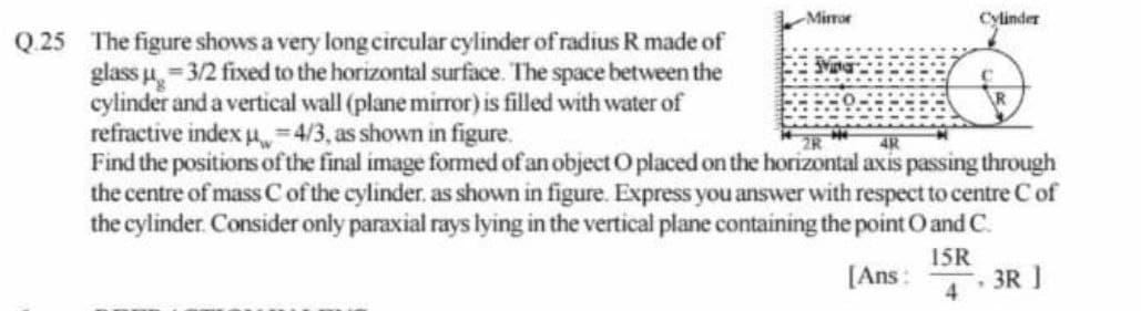 Mirror
Cylinder
Q.25 The figure shows a very long circular cylinder of radius R made of
glass u, = 3/2 fixed to the horizontal surface. The space between the
cylinder and a vertical wall (plane mirror) is filled with water of
refractive index u4/3, as shown in figure.
Find the positions ofthe final image formed of an object Oplaced on the horizontal axis passing through
the centre of mass C of the cylinder. as shown in figure. Express you answer with respect to centre C of
the cylinder. Consider only paraxial rays lying in the vertical plane containing the point O and C.
15R
[Ans :
3R ]
4
