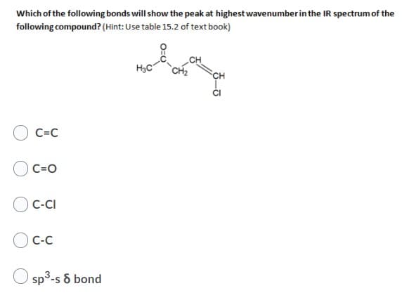 Which of the following bonds will show the peak at highest wavenumberin the IR spectrum of the
following compound? (Hint: Use table 15.2 of text book)
H3C
CH
C=C
C=O
C-CI
C-C
O sp3-s & bond
