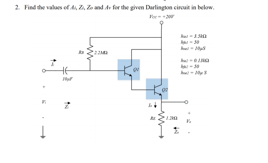 2. Find the values of Ai, Zi, Zo and Av for the given Darlington circuit in below.
Vcc = +20V
hiel = 3.5k2
hfel = 50
hoel = 10µS
RB
2.2M
hie2 = 0.13k2
Ii
HE
hfe2 = 50
hoe210μ S
QI
10µF
Q2
Vi
Zi
lo +
+
RE
1.2k2
Vo
