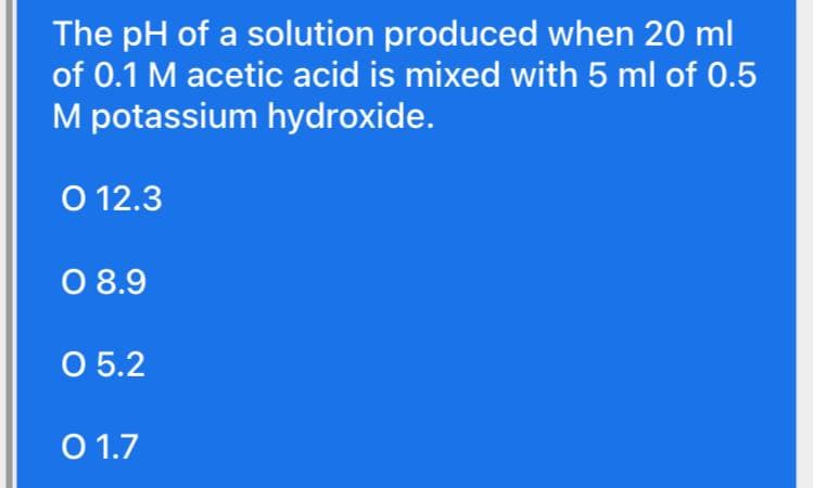 The pH of a solution produced when 20 ml
of 0.1 M acetic acid is mixed with 5 ml of 0.5
M potassium hydroxide.
O 12.3
O 8.9
O 5.2
O 1.7
