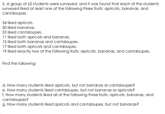 5. A group of 62 students were surveyed, and it was found that each of the students
surveyed liked at least one of the following three fruits: apricots, bananas, and
cantaloupes.
34 liked apricots.
30 liked bananas.
33 liked cantaloupes.
11 liked both apricots and bananas.
15 liked both bananas and cantaloupes.
17 liked both apricots and cantaloupes.
19 liked exactly two of the following fruits: apricots, bananas, and cantaloupes.
Find the following:
d. How many students liked apricots, but not bananas or cantaloupes?
e. How many students liked cantaloupes, but not bananas or apricots?
f. How many students liked all of the following three fruits: apricots, bananas, and
cantaloupes?
g. How many students liked apricots and cantaloupes, but not bananas?
